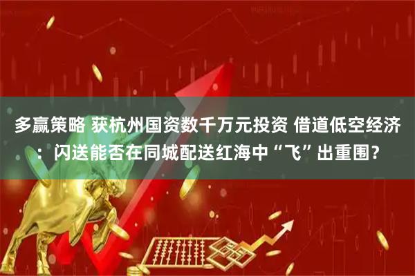 多赢策略 获杭州国资数千万元投资 借道低空经济：闪送能否在同城配送红海中“飞”出重围？