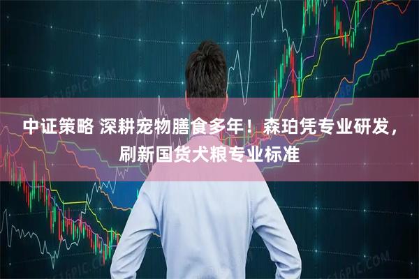 中证策略 深耕宠物膳食多年！森珀凭专业研发，刷新国货犬粮专业标准