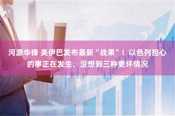 河源华锋 美伊巴发布最新“战果”！以色列担心的事正在发生，没想到三种更坏情况