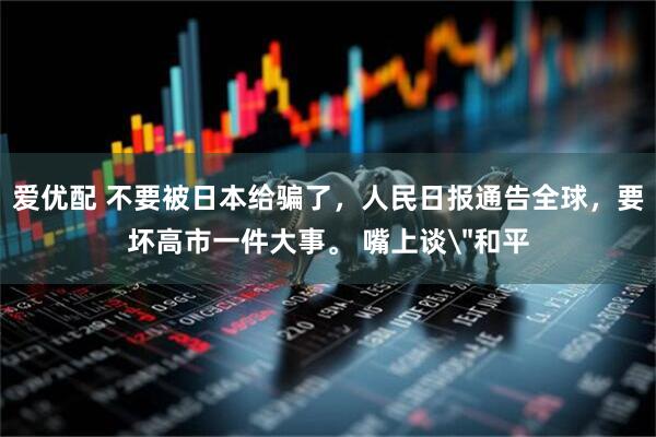 爱优配 不要被日本给骗了，人民日报通告全球，要坏高市一件大事。 嘴上谈＂和平